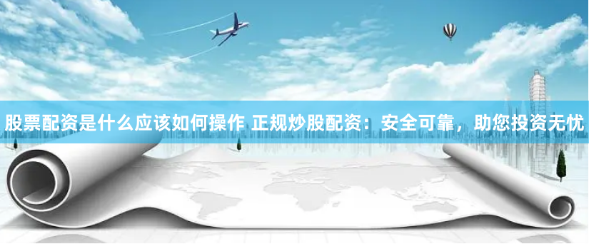 股票配资是什么应该如何操作 正规炒股配资：安全可靠，助您投资无忧